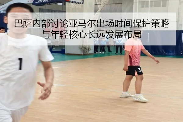 巴萨内部讨论亚马尔出场时间保护策略与年轻核心长远发展布局