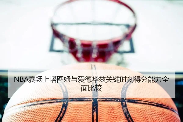 NBA赛场上塔图姆与爱德华兹关键时刻得分能力全面比较