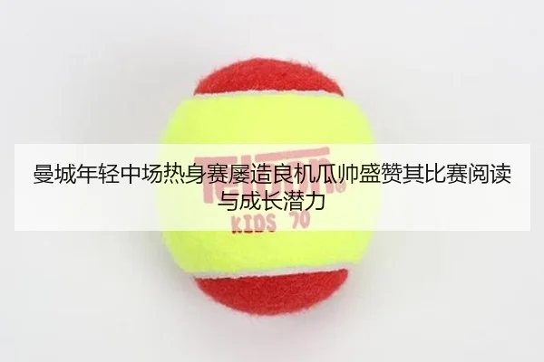 曼城年轻中场热身赛屡造良机瓜帅盛赞其比赛阅读与成长潜力